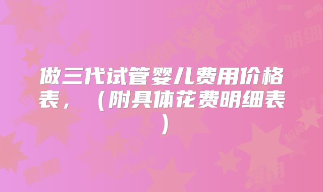 做三代试管婴儿费用价格表，（附具体花费明细表）