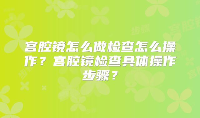 宫腔镜怎么做检查怎么操作？宫腔镜检查具体操作步骤？