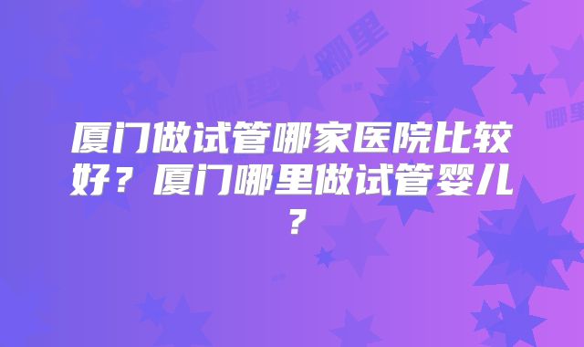 厦门做试管哪家医院比较好？厦门哪里做试管婴儿？