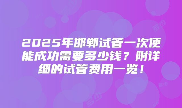 2025年邯郸试管一次便能成功需要多少钱？附详细的试管费用一览！