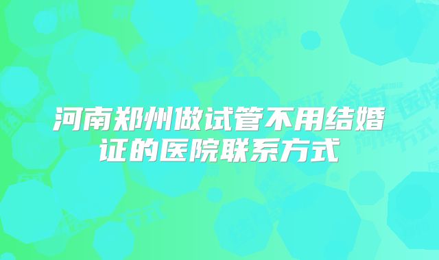 河南郑州做试管不用结婚证的医院联系方式