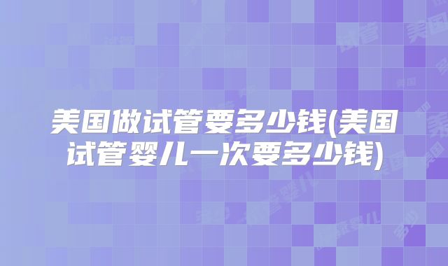 美国做试管要多少钱(美国试管婴儿一次要多少钱)