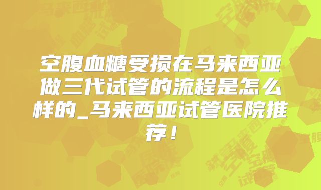 空腹血糖受损在马来西亚做三代试管的流程是怎么样的_马来西亚试管医院推荐！