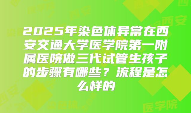 2025年染色体异常在西安交通大学医学院第一附属医院做三代试管生孩子的步骤有哪些？流程是怎么样的