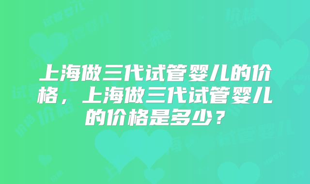 上海做三代试管婴儿的价格，上海做三代试管婴儿的价格是多少？