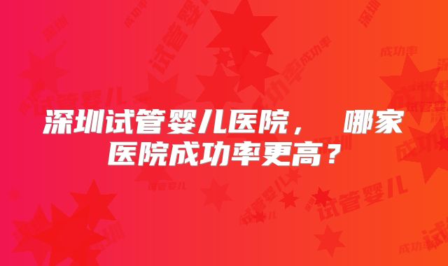 深圳试管婴儿医院， 哪家医院成功率更高？