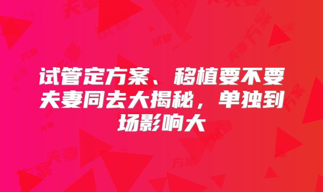 试管定方案、移植要不要夫妻同去大揭秘，单独到场影响大
