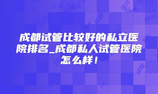 成都试管比较好的私立医院排名_成都私人试管医院怎么样！