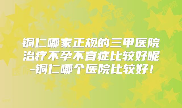 铜仁哪家正规的三甲医院治疗不孕不育症比较好呢-铜仁哪个医院比较好！