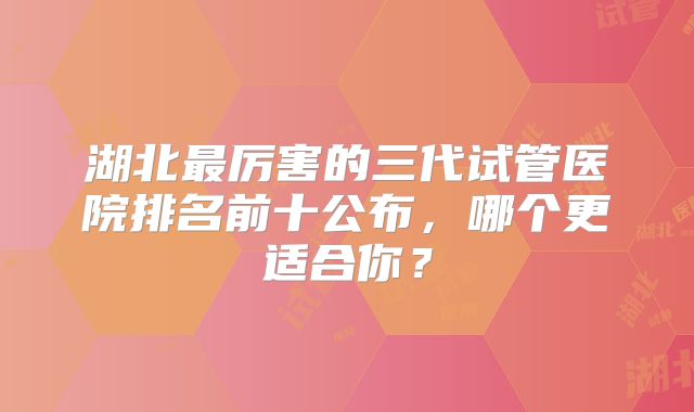 湖北最厉害的三代试管医院排名前十公布,哪个更适合你?