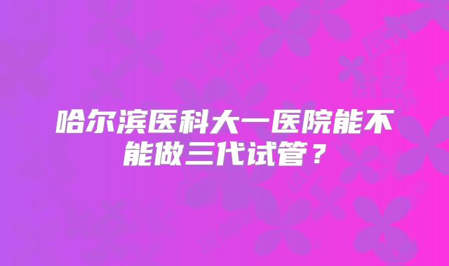 哈尔滨医科大一医院能不能做三代试管?