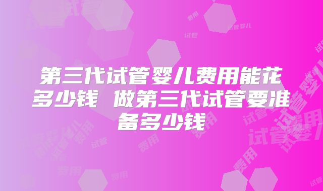 第三代试管婴儿费用能花多少钱 做第三代试管要准备多少钱