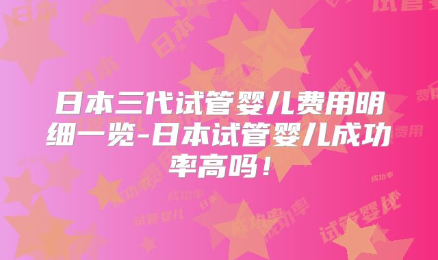 日本三代试管婴儿费用明细一览-日本试管婴儿成功率高吗！