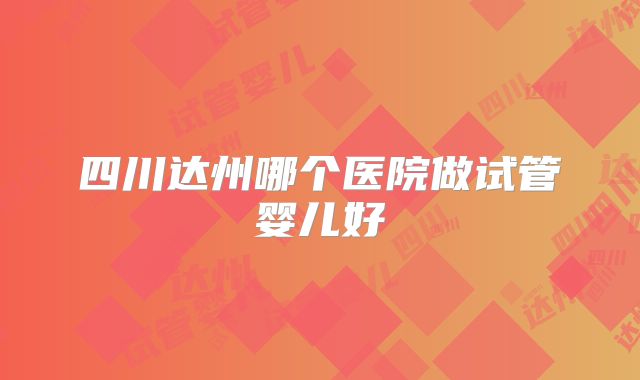 四川达州哪个医院做试管婴儿好