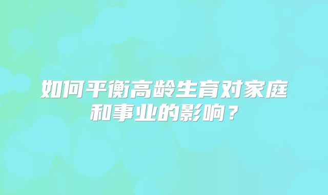 如何平衡高龄生育对家庭和事业的影响？