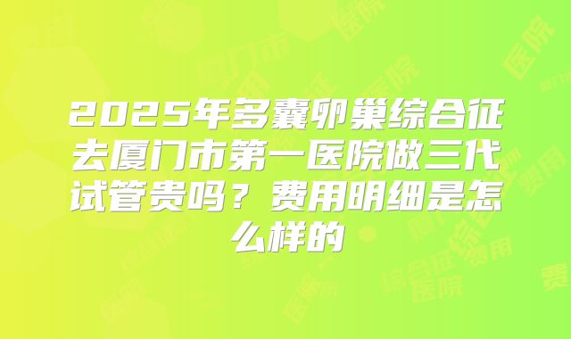 2025年多囊卵巢综合征去厦门市第一医院做三代试管贵吗？费用明细是怎么样的