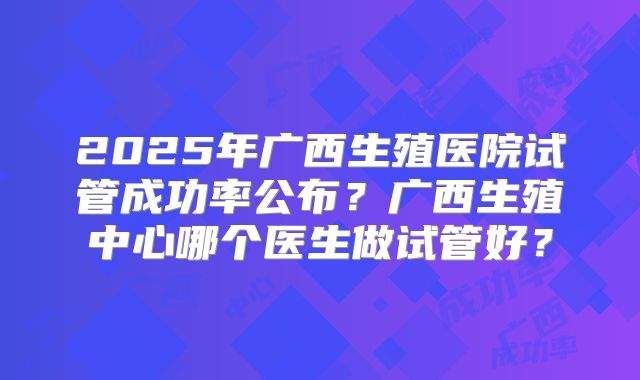 2025年广西生殖医院试管成功率公布?广西生殖中心哪个医生做试管好?