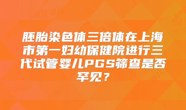 胚胎染色体三倍体在上海市第一妇幼保健院进行三代试管婴儿PGS筛查是否罕见？