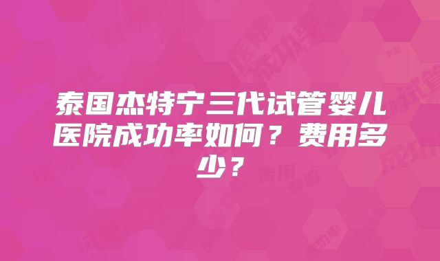 泰国杰特宁三代试管婴儿医院成功率如何？费用多少？