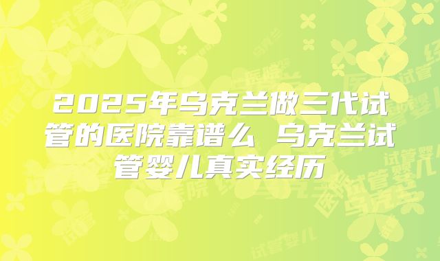 2025年乌克兰做三代试管的医院靠谱么 乌克兰试管婴儿真实经历