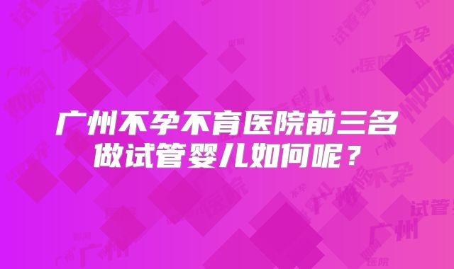 广州不孕不育医院前三名做试管婴儿如何呢?