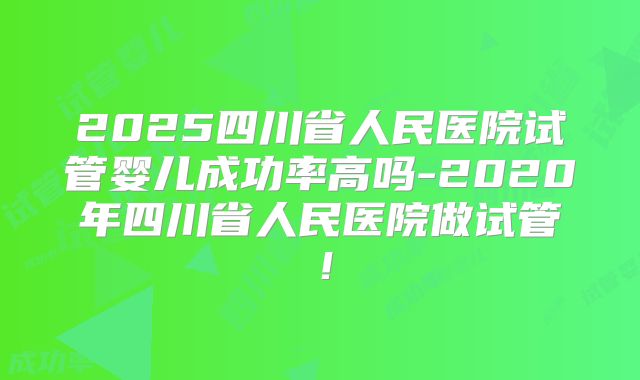 2025四川省人民医院试管婴儿成功率高吗-2020年四川省人民医院做试管！