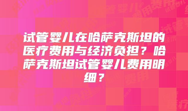 试管婴儿在哈萨克斯坦的医疗费用与经济负担？哈萨克斯坦试管婴儿费用明细？