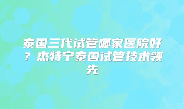 泰国三代试管哪家医院好？杰特宁泰国试管技术领先