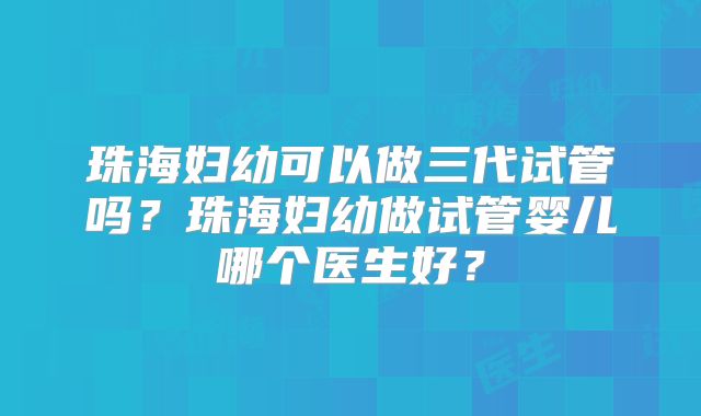 珠海妇幼可以做三代试管吗？珠海妇幼做试管婴儿哪个医生好？