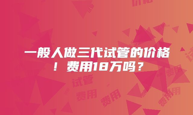 一般人做三代试管的价格！费用18万吗？