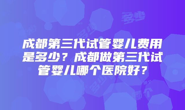 成都第三代试管婴儿费用是多少？成都做第三代试管婴儿哪个医院好？
