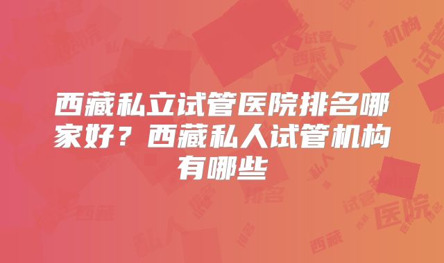 西藏私立试管医院排名哪家好?西藏私人试管机构有哪些