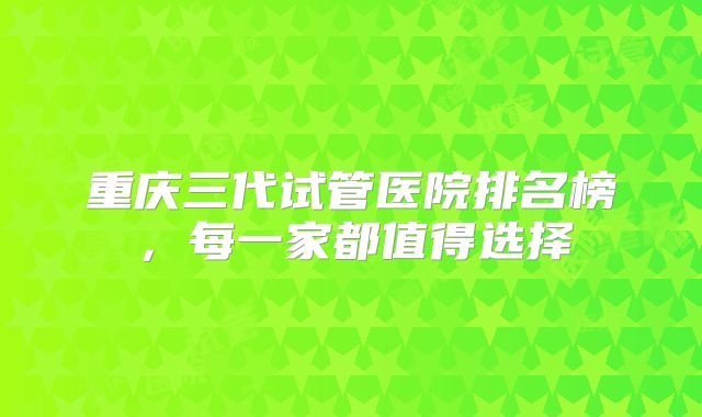 重庆三代试管医院排名榜,每一家都值得选择
