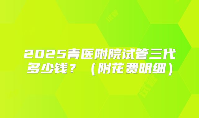 2025青医附院试管三代多少钱?(附花费明细)