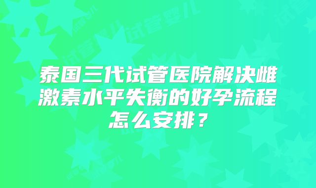 泰国三代试管医院解决雌激素水平失衡的好孕流程怎么安排?