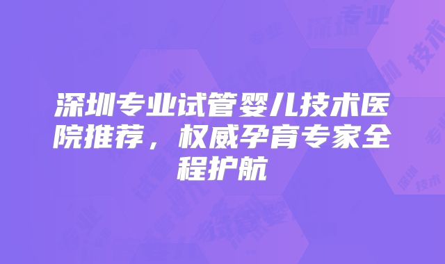 深圳专业试管婴儿技术医院推荐，权威孕育专家全程护航