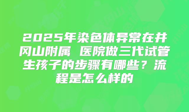 2025年染色体异常在井冈山附属 医院做三代试管生孩子的步骤有哪些？流程是怎么样的