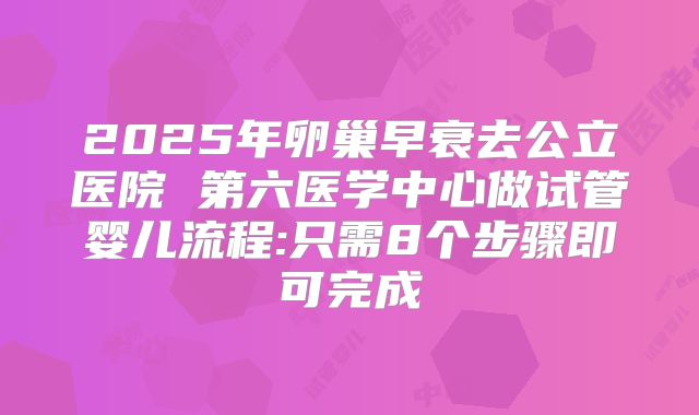 2025年卵巢早衰去公立医院 第六医学中心做试管婴儿流程:只需8个步骤即可完成