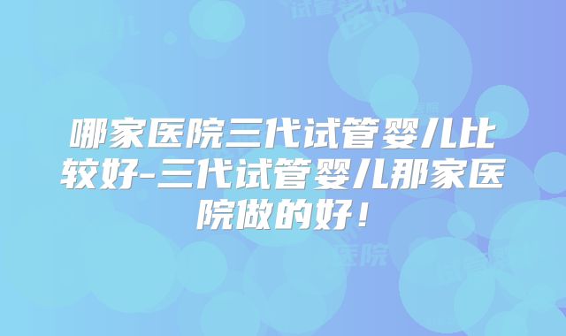 哪家医院三代试管婴儿比较好-三代试管婴儿那家医院做的好！