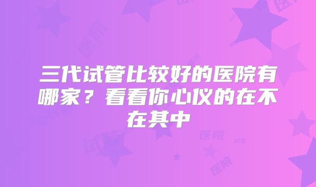 三代试管比较好的医院有哪家?看看你心仪的在不在其中