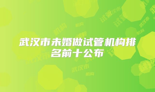 武汉市未婚做试管机构排名前十公布