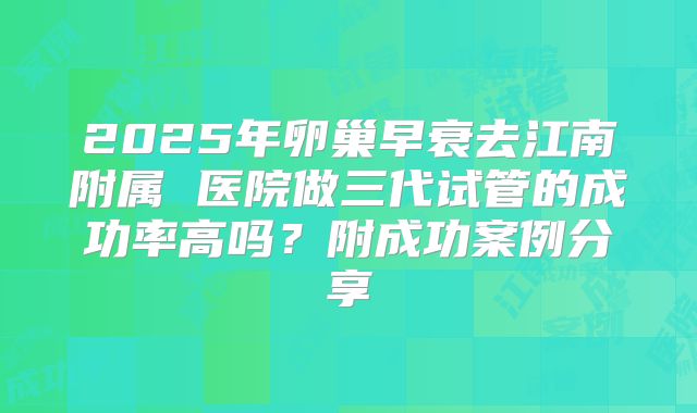 2025年卵巢早衰去江南附属 医院做三代试管的成功率高吗?附成功案例分享