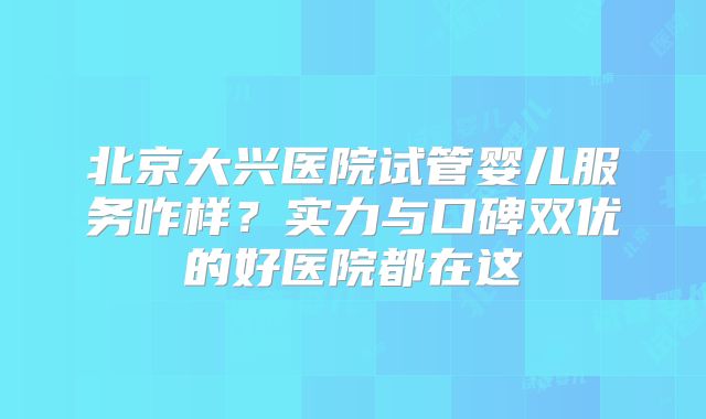 北京大兴医院试管婴儿服务咋样？实力与口碑双优的好医院都在这