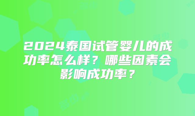 2024泰国试管婴儿的成功率怎么样?哪些因素会影响成功率?