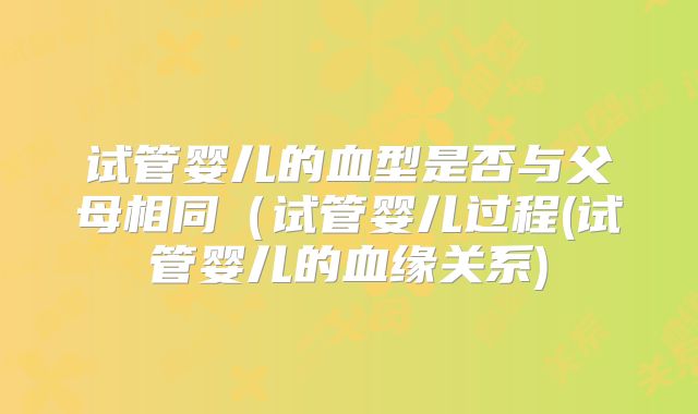 试管婴儿的血型是否与父母相同(试管婴儿过程(试管婴儿的血缘关系)