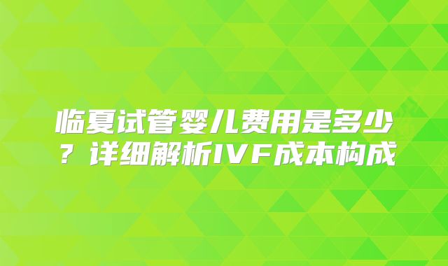 临夏试管婴儿费用是多少？详细解析IVF成本构成