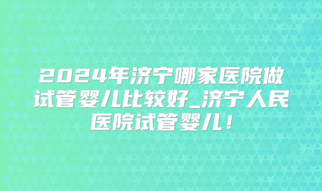 2024年济宁哪家医院做试管婴儿比较好_济宁人民医院试管婴儿！