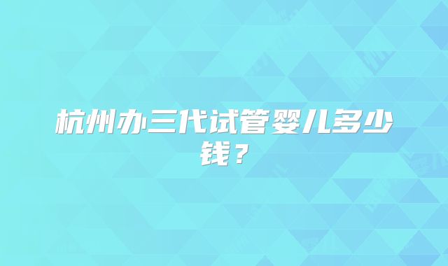 杭州办三代试管婴儿多少钱？