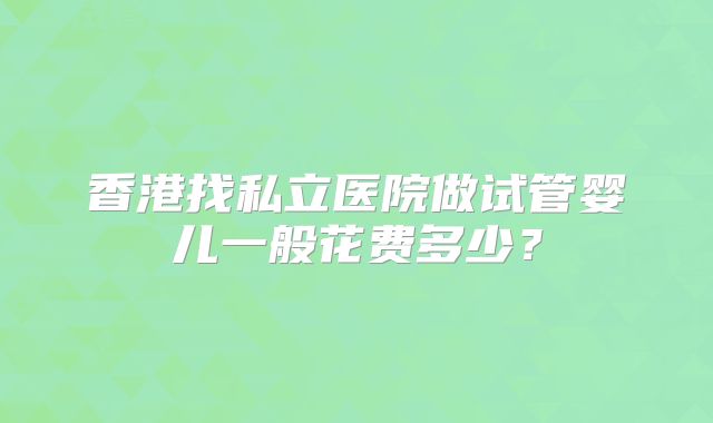 香港找私立医院做试管婴儿一般花费多少?