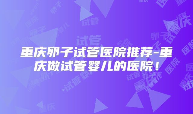 重庆卵子试管医院推荐-重庆做试管婴儿的医院!
